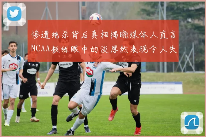 惨遭绝杀背后真相揭晓媒体人直言NCAA教练眼中的淡厚然表现令人失望