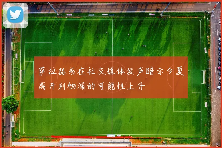 萨拉赫或在社交媒体发声暗示今夏离开利物浦的可能性上升