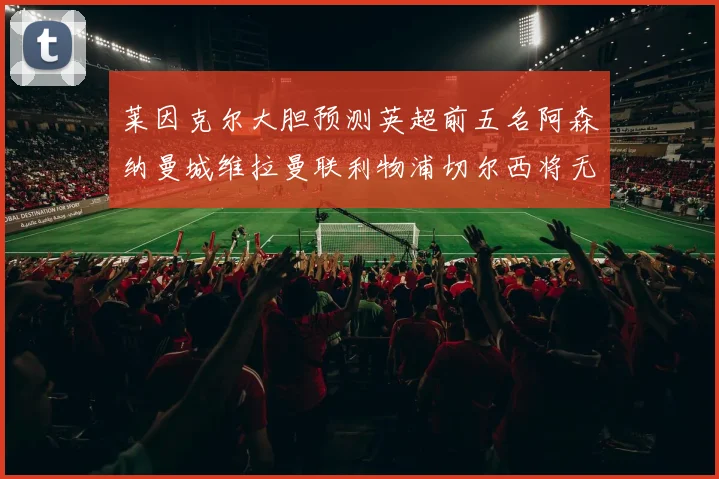 莱因克尔大胆预测英超前五名阿森纳曼城维拉曼联利物浦切尔西将无缘欧战