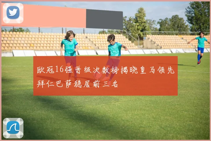欧冠16强晋级次数榜揭晓皇马领先拜仁巴萨稳居前三名