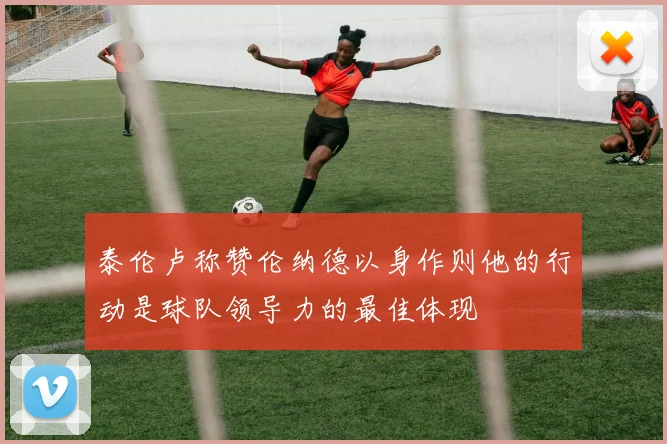 泰伦卢称赞伦纳德以身作则他的行动是球队领导力的最佳体现