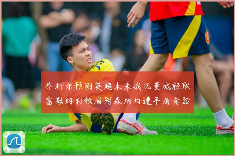 乔科尔预测英超未来战况曼城轻取富勒姆利物浦阿森纳均遭平局考验