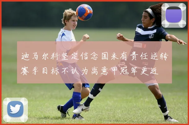 迪马尔科坚定信念国米有责任逆转赛季目标不认为离意甲冠军更近