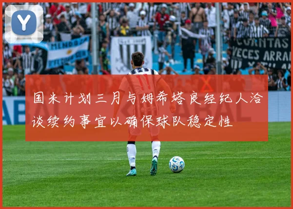 国米计划三月与姆希塔良经纪人洽谈续约事宜以确保球队稳定性