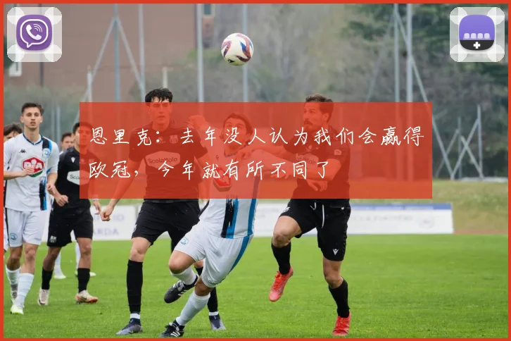 恩里克：去年没人认为我们会赢得欧冠，今年就有所不同了