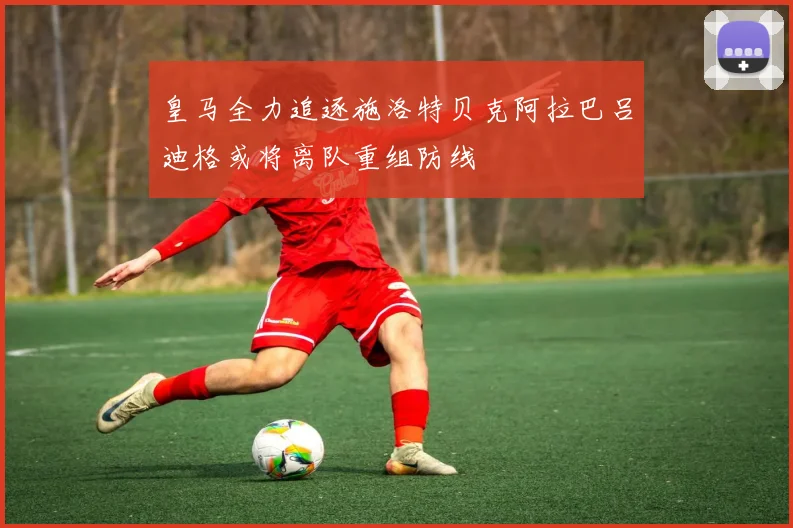 皇马全力追逐施洛特贝克阿拉巴吕迪格或将离队重组防线