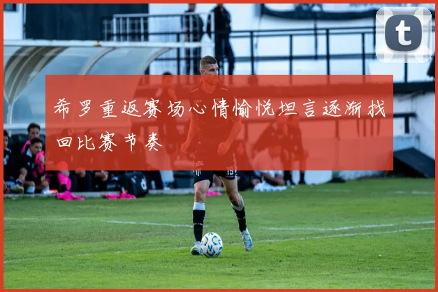 希罗重返赛场心情愉悦坦言逐渐找回比赛节奏
