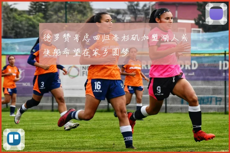 德罗赞考虑回归洛杉矶加盟湖人或快船希望在家乡圆梦