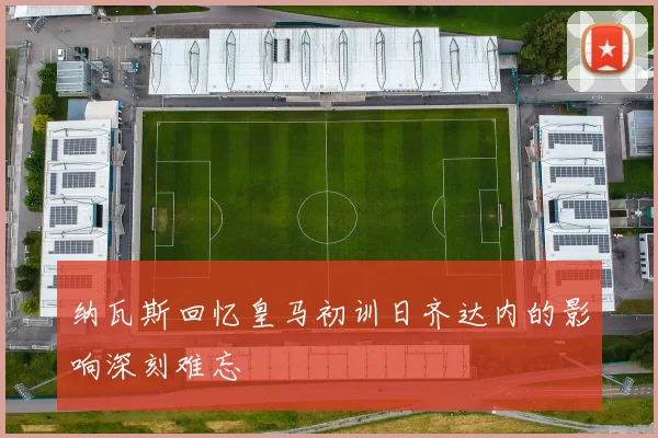 纳瓦斯回忆皇马初训日齐达内的影响深刻难忘