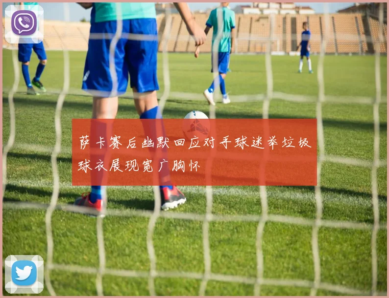 萨卡赛后幽默回应对手球迷举垃圾球衣展现宽广胸怀