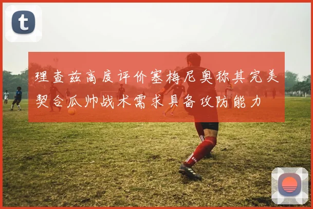 理查兹高度评价塞梅尼奥称其完美契合瓜帅战术需求具备攻防能力