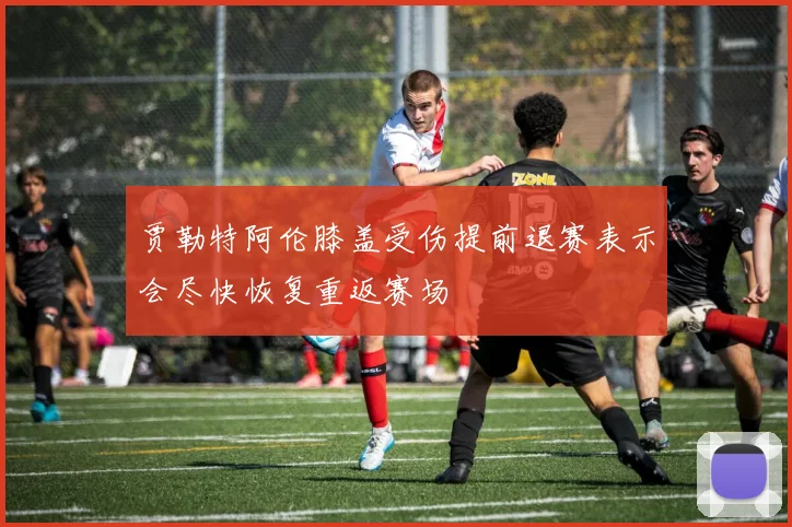 贾勒特阿伦膝盖受伤提前退赛表示会尽快恢复重返赛场