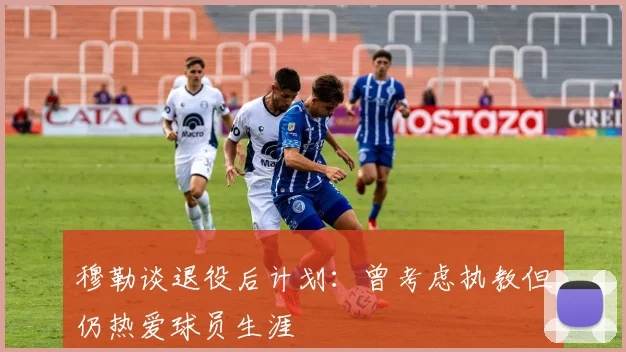 穆勒谈退役后计划：曾考虑执教但仍热爱球员生涯