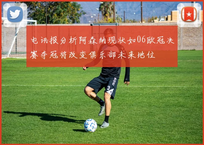 电讯报分析阿森纳现状如06欧冠决赛夺冠将改变俱乐部未来地位