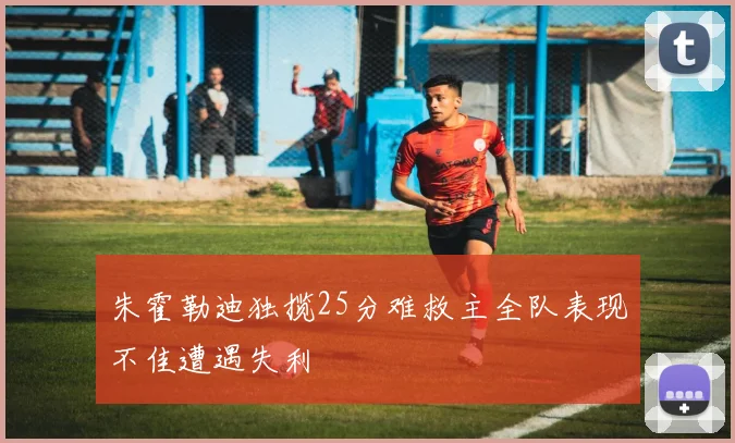 朱霍勒迪独揽25分难救主全队表现不佳遭遇失利