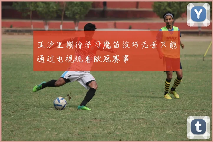 亚沙里期待学习魔笛技巧无奈只能通过电视观看欧冠赛事