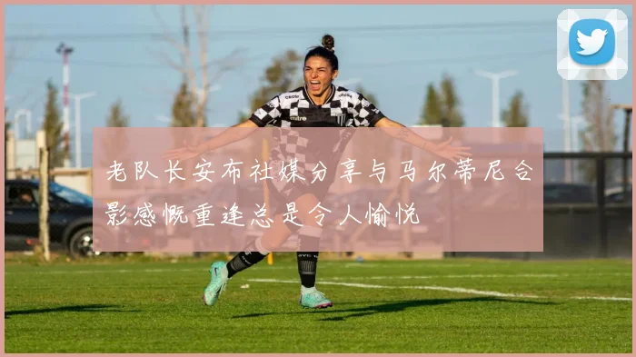 老队长安布社媒分享与马尔蒂尼合影感慨重逢总是令人愉悦