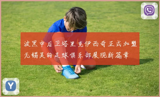 波黑中后卫塔里克伊西奇正式加盟无锡吴钩足球俱乐部展现新篇章