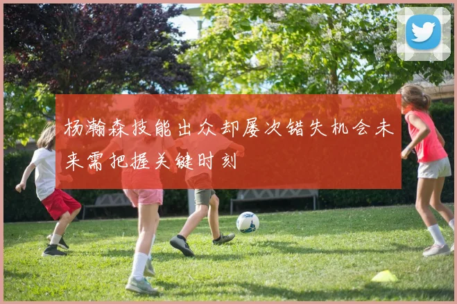 杨瀚森技能出众却屡次错失机会未来需把握关键时刻