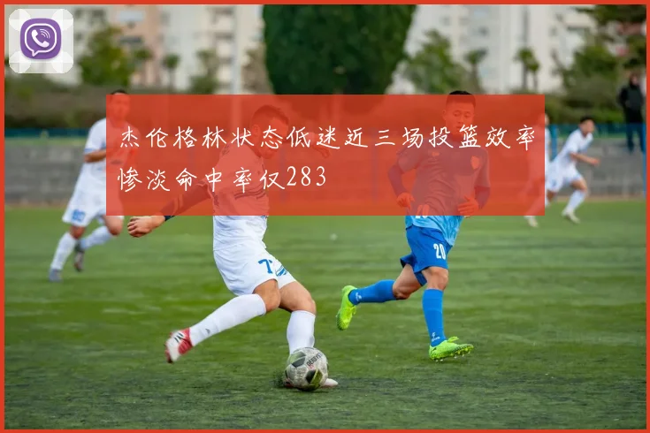 杰伦格林状态低迷近三场投篮效率惨淡命中率仅283
